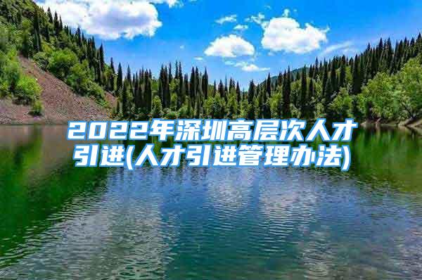 2022年深圳高層次人才引進(jìn)(人才引進(jìn)管理辦法)