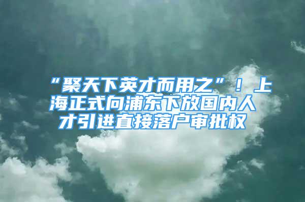 “聚天下英才而用之”！上海正式向浦東下放國內人才引進直接落戶審批權