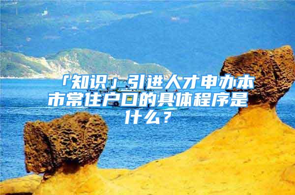 「知識」引進(jìn)人才申辦本市常住戶口的具體程序是什么？