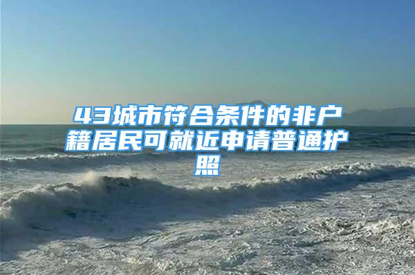 43城市符合條件的非戶籍居民可就近申請(qǐng)普通護(hù)照