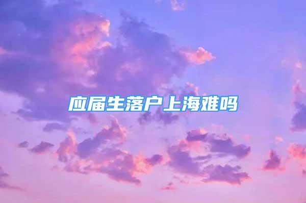 應(yīng)屆生落戶上海難嗎