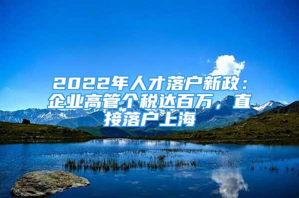 2022年人才落戶新政：企業(yè)高管個(gè)稅達(dá)百萬(wàn)，直接落戶上海