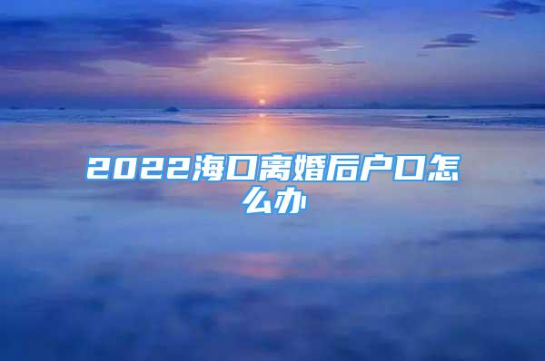 2022?？陔x婚后戶口怎么辦