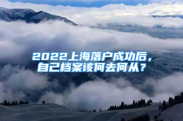 2022上海落戶成功后，自己檔案該何去何從？