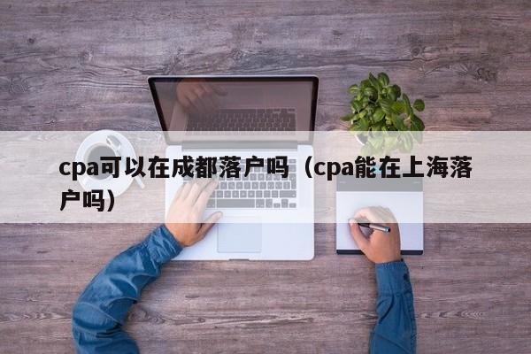 cpa可以在成都落戶嗎（cpa能在上海落戶嗎）