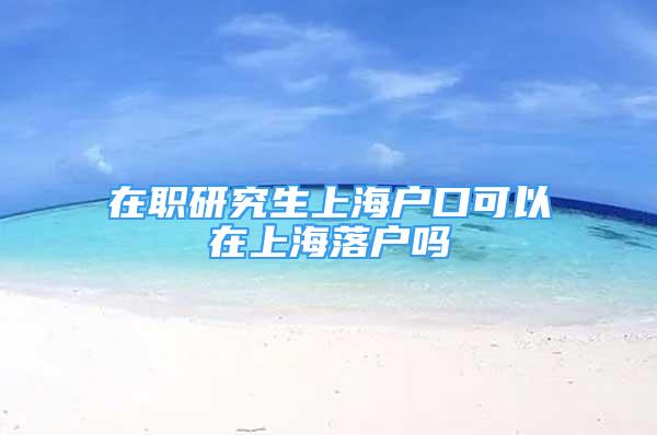 在職研究生上海戶口可以在上海落戶嗎