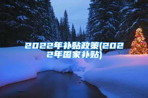 2022年補(bǔ)貼政策(2022年國家補(bǔ)貼)