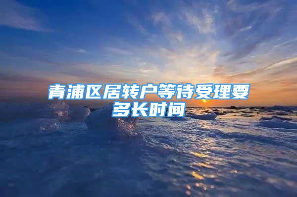 青浦區(qū)居轉(zhuǎn)戶等待受理要多長時間