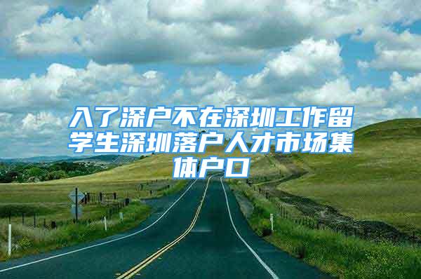 入了深戶不在深圳工作留學(xué)生深圳落戶人才市場集體戶口