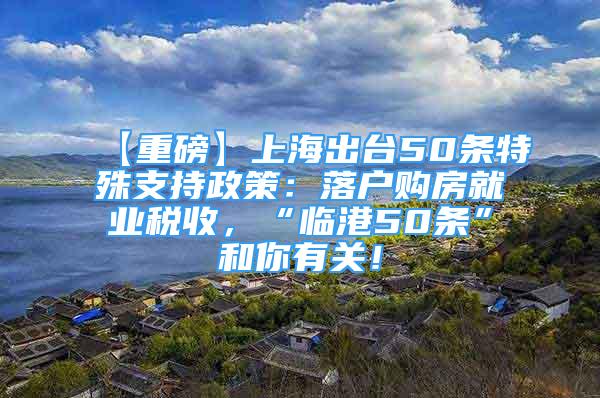 【重磅】上海出臺50條特殊支持政策：落戶購房就業(yè)稅收，“臨港50條”和你有關(guān)！