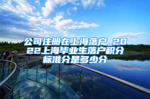 公司注冊在上海落戶_2022上海畢業(yè)生落戶積分標準分是多少分