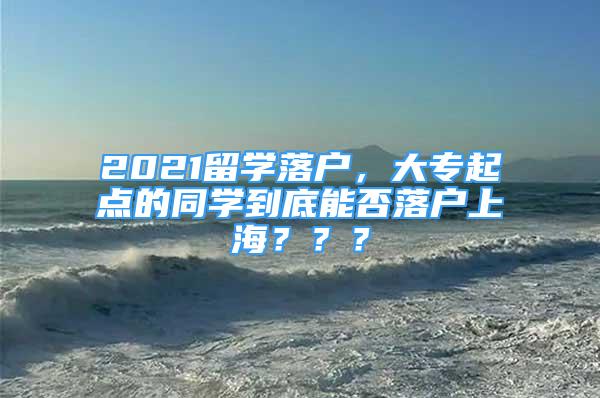 2021留學(xué)落戶，大專起點的同學(xué)到底能否落戶上海？？？