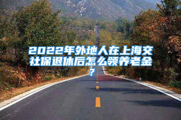 2022年外地人在上海交社保退休后怎么領(lǐng)養(yǎng)老金？