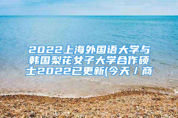 2022上海外國語大學與韓國梨花女子大學合作碩士2022已更新(今天／商