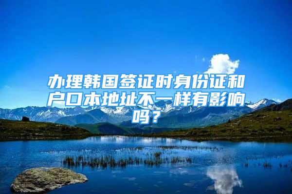 辦理韓國簽證時身份證和戶口本地址不一樣有影響嗎？