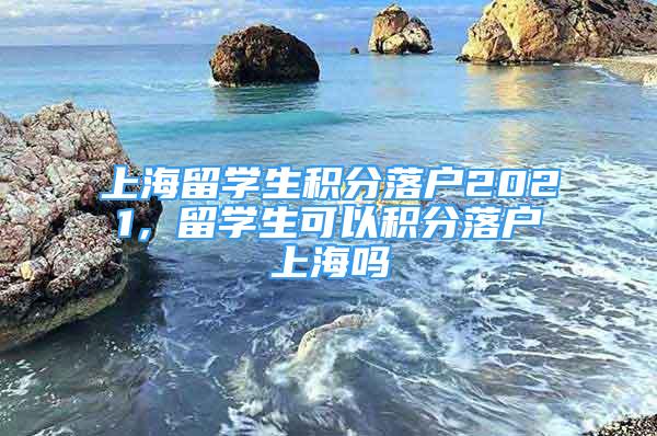 上海留學(xué)生積分落戶2021，留學(xué)生可以積分落戶上海嗎