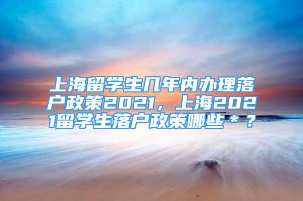 上海留學(xué)生幾年內(nèi)辦理落戶政策2021，上海2021留學(xué)生落戶政策哪些＊？