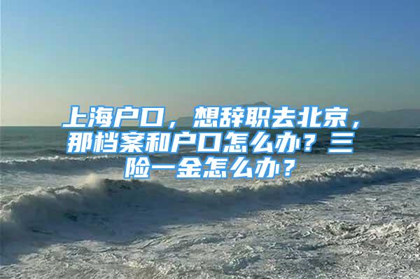 上海戶口，想辭職去北京，那檔案和戶口怎么辦？三險一金怎么辦？