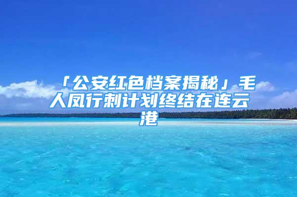 「公安紅色檔案揭秘」毛人鳳行刺計劃終結(jié)在連云港