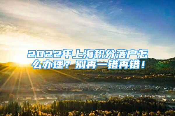 2022年上海積分落戶怎么辦理？別再一錯再錯！