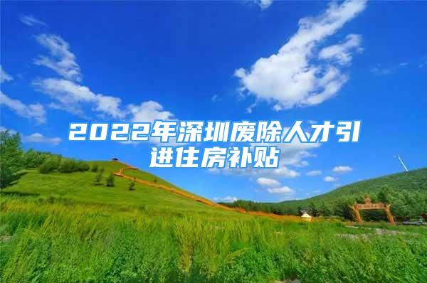 2022年深圳廢除人才引進(jìn)住房補(bǔ)貼