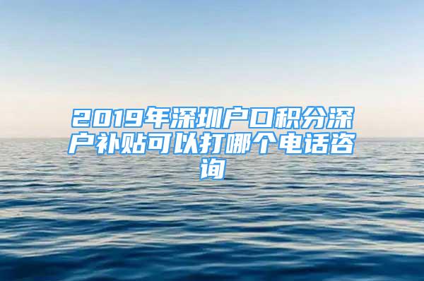 2019年深圳戶口積分深戶補貼可以打哪個電話咨詢