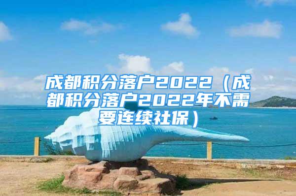 成都積分落戶2022（成都積分落戶2022年不需要連續(xù)社保）