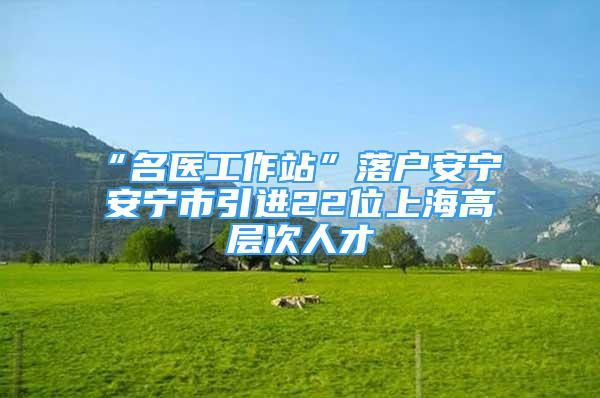 “名醫(yī)工作站”落戶安寧 安寧市引進(jìn)22位上海高層次人才