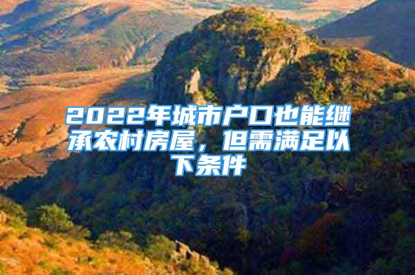 2022年城市戶口也能繼承農(nóng)村房屋，但需滿足以下條件