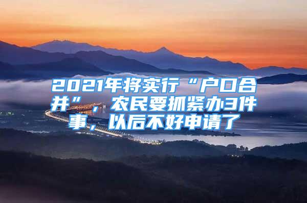 2021年將實(shí)行“戶口合并”，農(nóng)民要抓緊辦3件事，以后不好申請(qǐng)了