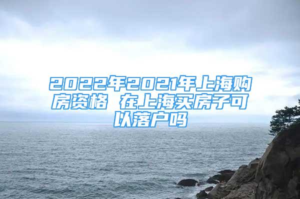 2022年2021年上海購房資格 在上海買房子可以落戶嗎