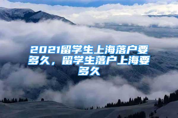 2021留學生上海落戶要多久，留學生落戶上海要多久