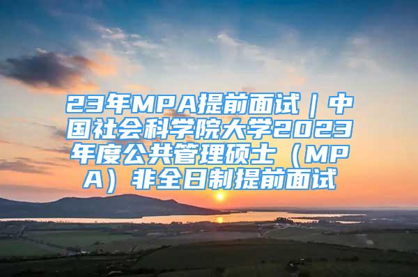 23年MPA提前面試｜中國社會科學(xué)院大學(xué)2023年度公共管理碩士（MPA）非全日制提前面試