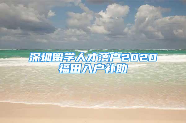 深圳留學(xué)人才落戶2020福田入戶補(bǔ)助