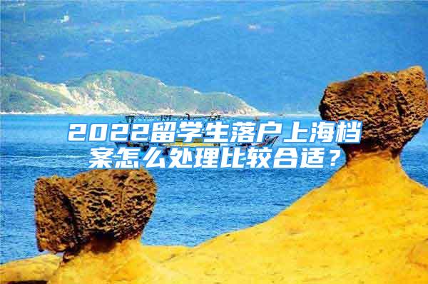 2022留學生落戶上海檔案怎么處理比較合適？