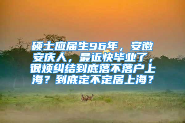 碩士應屆生96年，安徽安慶人，最近快畢業(yè)了，很煩糾結到底落不落戶上海？到底定不定居上海？