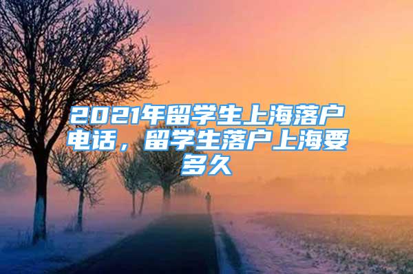 2021年留學(xué)生上海落戶電話，留學(xué)生落戶上海要多久