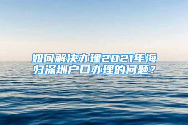 如何解決辦理2021年海歸深圳戶口辦理的問題？