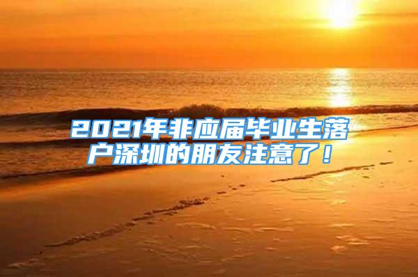 2021年非應(yīng)屆畢業(yè)生落戶(hù)深圳的朋友注意了！