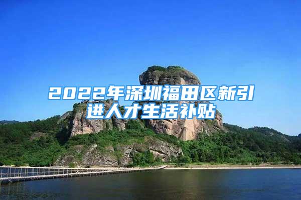 2022年深圳福田區(qū)新引進(jìn)人才生活補(bǔ)貼