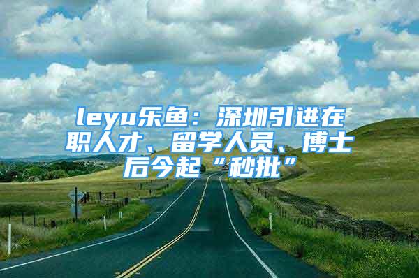 leyu樂(lè)魚(yú)：深圳引進(jìn)在職人才、留學(xué)人員、博士后今起“秒批”