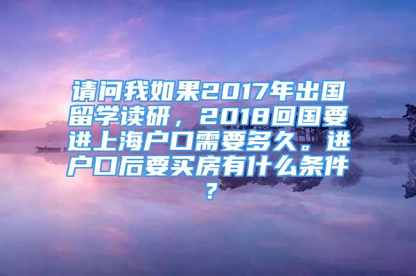 請問我如果2017年出國留學(xué)讀研，2018回國要進上海戶口需要多久。進戶口后要買房有什么條件？