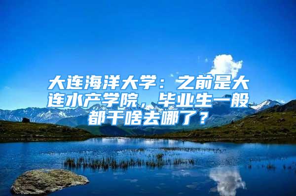 大連海洋大學(xué)：之前是大連水產(chǎn)學(xué)院，畢業(yè)生一般都干啥去哪了？