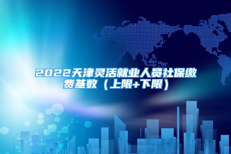 2022天津靈活就業(yè)人員社保繳費(fèi)基數(shù)（上限+下限）