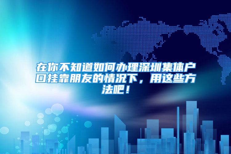 在你不知道如何辦理深圳集體戶口掛靠朋友的情況下，用這些方法吧！