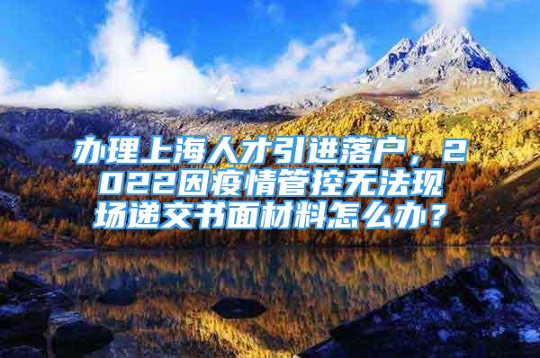 辦理上海人才引進(jìn)落戶，2022因疫情管控?zé)o法現(xiàn)場(chǎng)遞交書面材料怎么辦？