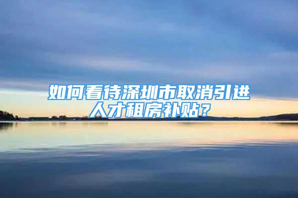 如何看待深圳市取消引進人才租房補貼？