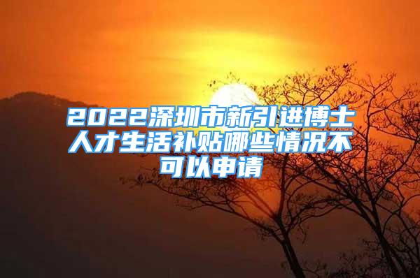 2022深圳市新引進(jìn)博士人才生活補(bǔ)貼哪些情況不可以申請(qǐng)