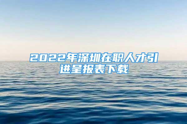 2022年深圳在職人才引進呈報表下載