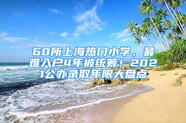 60所上海熱門小學(xué)，最難入戶4年被統(tǒng)籌！2021公辦錄取年限大盤點